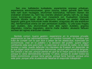 Sen ona, kalitatezko kudeaketa, esperientzia enpresa pribatuan, esperientzia administrazioetan, gizon zintzoa, traben gainetik bere hitza bete nahi duen hautagaia, ekonomian lizentziatua, herriaren hitzean eta erabakian sinesten du, herri hau onerako aldatzen jarraitu nahi du, ez dago inoren kontrolpean, ez dio inori mesederik zor, Euskadiren interesak defenda ditzake beste elkarte autonomo batzuek zer esaten diotenari begiratu gabe,gure hizkuntzak maite dituelako, ezagutzen ditu eta erabiltzen ditu, herritarrontzat onena zer den pentsatzen duelako, 12 urte luzez frogatu egin duelako, datu ekonomikoek bere alde egiten dutelako, gogotsu dagoelako, indartsu dagoelako, aberria maite duelako, akusazio faltsuen aurrean lan eginez erantzuten duelako… Sentido común, buena gestión, experiencia en la empresa privada, experiencia en las administraciones, un hombre honrado, un hombre que trata de cumplir con lo que dice a pesar de los obstáculos, licenciado en económicas, cree en la palabra y la decisión del pueblo, quiere seguir cambiando este país para bien, no está bajo el control de nadie, no le debe favores a nadie, puede defender los intereses de Euskadi sin depender de lo que digan otras comunidades autónomas, porque ama nuestras lenguas, las conoce y las usa, porque piensa en qué es lo mejor para la ciudadanía, porque lo viene demostrando durante 12 años, porque le avalan todos los datos económicos, porque tiene ganas, porque tiene fuerzas, porque ama este país, porque ante acusaciones falsarias él responde trabajando… 