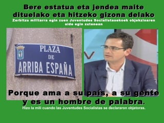 Porque ama a su país, a su gente y es un hombre de palabra . Hizo la mili cuando las Juventudes Socialistas se declararon objetoras. Bere estatua eta jendea maite dituelako eta hitzeko gizona delako Zerbitzu militarra egin zuen Juventudes Socialistasekoek objekzioaren alde egin zutenean 