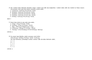 26. Jika 2 molekul kalium hidroksida direaksikan dengan 1 molekul asam sulfat akan menghasilkan 1 molekul kalium sulfat dan 2 molekul air. Rumus senyawa
dan persamaan reaksi yang benar menurut pernyataan tersebut adalah...
A. Ca(OH)2(aq) + H2SO4(aq)  K2SO4(aq) + H2O(l)
B. 2KOH(aq) + H2SO4(aq)  K2SO4(aq) + H2O(l)
C. 2KOH(aq) + H2SO4(aq)  K2SO4(aq) + 2H2O(l)
D. 2KOH(aq) + H2SO4(aq)  K2SO3 (aq) + 2H2O(l)
E. KOH(aq) + H2SO4(aq)  K2SO3(aq) + H2O(l)
Jawab: C
27. Reaksi kimia berikut ini yang sudah setara adalah...
A. CH4(g) + 2O2(g)  CO2(g) + H2O(l)
B. NaOH(aq) + H2S(g)  Na2S(aq) + 3H2O(l)
C. Mg(s) + HNO3(aq)  Mg(NO3)2(aq) + H2(g)
D. Ca(OH)2(aq) + 2HCl(aq)  CaCl2(aq) + 2H2O(l)
E. 2NaCl(aq) + (CH3COO)2Ba(aq)  CH3COONa(aq) + BaCl2(aq)
JAWAB: d
28. Gas amonia dapat dihasilkan melalui persamaan reaksi berikut:
(NH4)2SO4(aq) + KOH(aq)  NH3(g) + H2O(l) + K2SO4(aq)
Jika reaksi disetarakan, perbandingan koefisien amonium sulfat dan kalium hidroksida adalah...
A. 1 : 2
B. 1 : 3
C. 2 : 3
D. 2 : 1
E. 3 : 2
JAWAB: A
 
