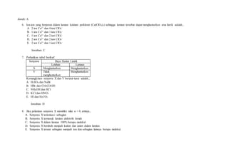 Jawab: A
6. Ion-ion yang berperan dalam larutan kalsium perklorat (Ca(ClO4)2) sehingga larutan tersebut dapat menghantarkan arus listrik adalah...
A. 2 ion Ca2+ dan 4 ion ClO4
-
B. 1 ion Ca2+ dan 1 ion ClO4
-
C. 1 ion Ca2+ dan 2 ion ClO4
-
D. 2 ion Ca2+ dan 2 ion ClO4
-
E. 2 ion Ca2+ dan 1 ion ClO4
-
Jawaban: C
7. Perhatikan tabel berikut!
Senyawa Daya Hantar Listrik
Lelehan Larutan
X Menghantarkan Menghantarkan
Y Tidak
menghantarkan
Menghantarkan
Kemungkinan senyawa X dan Y berurut-turut adalah...
A. H2SO4 dan NaBr
B. HBr dan CH3COOH
C. NH4OH dan HCl
D. KCl dan HNO3
E. HI dan H2CO3
Jawaban: D
8. Jika pelarutan senyawa X memiliki nilai α = 0, artinya...
A. Senyawa X terionisasi sebagian
B. Senyawa X termasuk larutan elektrolit lemah
C. Senyawa X dalam larutan 100% berupa molekul
D. Senyawa X berubah menjadi kation dan anion dalam larutan
E. Senyawa X terurai sebagian menjadi ion dan sebagian lainnya berupa molekul.
 