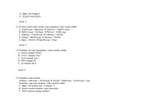 D. MnO2 dan K2Mn2O7
E. K2Cr2O7 danK2CrO4
Jawab: E
12. Di antara reaksi-reaksi berikut yang merupakan reaksi redoks adalah...
A. 2AgNO3(aq) + MgCl2(aq)  2AgCl2(s) + Mg(NO3)2(aq)
B. Pb(NO3)2(aq) + 2LiCl(aq)  PbCl2(s) + 2LiNO3(aq)
C. 2HBr(aq) + Ca(OH)2(aq)  CaBr2(aq) + 2H2O(l)
D. 2HI(aq) + Ba(OH)2(aq)  BaI2(aq) + 2H2O(l)
E. Mg(s) + 2H2O(l)  Mg(OH)2(aq) + H2(g)
Jawab: E
13. Perubahan zat yang menunjukkan reaksi oksidasi adalah...
A. NaNO3 menjadi NaNO2
B. Cr2O7
2- menjadi CrO4
2-
C. Fe2O3 menjadi FeO
D. PbO2 menjadi Pb
E. Zn menjadi ZnCl2
Jawab: E
14. Perhatikan reaksi berikut!
2NaI(aq) + MnO2(aq) + 2H2SO4(aq)  2H2O(l) + MnSO4(aq) + Na2SO4(aq) + I2(g)
Pernyataan yang tepat mengenai reaksi tersebut adalah..
A. Biloks Mn berubah dari +4 menjadi +2
B. Reaksi tersebut termasuk reaksi autoredoks
C. MnO2 berperan sebagai reduktor
 