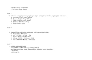 D. Hasil oksidasinya adalah MnSO4
E. NaI berperan sebagai oksidator
Jawab: A
15. Berdasarkan konsep pelepasan dan penggabungan oksigen, zat bergaris bawah berikut yang mengalami reaksi reduksi...
A. 2Fe2O3(aq) + 3C(s)  4Fe(s) + 3CO2(g)
B. CS2(aq) + 3O2(g)  CO2(g) + 2SO2(g)
C. CH4(g) + 2O2(g) CO2(g) + 2H2O(l)
D. 2KClO3(aq)  2KCl(aq) + 3O2(g)
E. 2H2(g) + O2(g)  2H2O(l)
Jawab: D
16. Di antara beberapa reaksi berikut yang termasuk reaksi konproporsionasi adalah...
A. 2N2(g) + 3O2(g)  2N2O3(g)
B. Zn(s) + 2HCl(aq)  ZnCl2(aq) + H2(g)
C. 2H2S(g) + SO2(g)  2H2O(l) + 3S(s)
D. 6ClO2(g) + 3H2O(l)  5HClO3(aq) + HCl(g)
E. Fe(s) + 2AgNO3(aq)  2Ag(s) + Fe(NO3)2(aq)
Jawab: C
17. Perhatikan reaksi redoks berikut!
3Cu(s) + 8HNO3(aq)  3Cu(NO3)(aq) + 2NO(g) + 4H2O(l)
Spesi kimia yang bertindak sebagai oksidator dan hasil oksidasinya berturut-turut adalah...
A. Cu dan NO
B. HNO3 dan NO
 