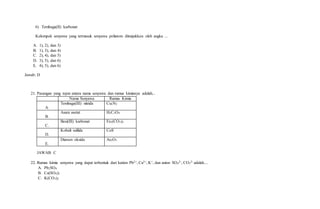 6) Tembaga(II) karbonat
Kelompok senyawa yang termasuk senyawa poliatom ditunjukkan oleh angka ...
A. 1), 2), dan 3)
B. 1), 3), dan 4)
C. 2), 4), dan 5)
D. 3), 5), dan 6)
E. 4), 5), dan 6)
Jawab: D
21. Pasangan yang tepat antara nama senyawa dan rumus kimianya adalah...
Nama Senyawa Rumus Kimia
A.
Tembaga(III) nitrida Cu3N2
B.
Asam asetat H2C2O4
C.
Besi(III) karbonat Fe2(CO3)3
D.
Kobalt sulfida CoS
E.
Diarsen oksida As2O3
JAWAB: C
22. Rumus kimia senyawa yang dapat terbentuk dari kation Pb2+, Ca2+, K+, dan anion SO4
2-, CO3
2- adalah....
A. Pb2SO4
B. Ca(SO4)2
C. K(CO3)2
 