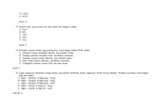 D. CaCO3
E. KCO3
Jawab: D
23. Senyawa biner yang tersusun atas unsur logam dan nonlogam adalah...
A. Na2S
B. BrF3
C. Cl2O
D. NH3
E. NO2
Jawab: A
24. Kelompok senyawa berikut yang penamaannya sesuai dengan kaidah IUPAC adalah...
A. Amonium kromat, bromin(III) fluorida, dan emas(III) oksida
B. Tembaga karbonat, barium(II) fosfit, dan diklorin monoksida
C. Amonium kromat, bromin trifluorida, dan emas(III) oksida
D. Emas oksida, bromin trifluorida, dan diklorin monoksida
E. Tembaga(II) karbonat, barium fosfit, dan emas oksida
Jawab: C
25. Logam magnesium direaksikan dengan larutan asam klorida membentuk larutan magnesium klorida dan gas hidrogen. Penulisan persamaan reaksi lengkap
yang tepat adalah...
A. Mg(s) + 2HCl(aq)  MgCl2(aq) + H2(g)
B. Mg(l) + 2HCl(aq)  MgCl2(aq) + H2(g)
C. Mg(l) + 2HCl(aq)  MgCl2(aq) + H2(l)
D. Mg(s) + 2HCl(l)  MgCl2(l) + H2(g)
E. Mg(s) + 2HCl(l)  MgCl2(l) + H2(l)
JAWAB: A
 
