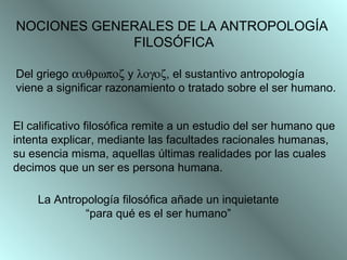 NOCIONES GENERALES DE LA ANTROPOLOGÍA  FILOSÓFICA Del griego    y   , el sustantivo antropología  viene a significar razonamiento o tratado sobre el ser humano.   El calificativo filosófica remite a un estudio del ser humano que  intenta explicar, mediante las facultades racionales humanas,  su esencia misma, aquellas últimas realidades por las cuales  decimos que un ser es persona humana. La Antropología filosófica añade un inquietante “ para qué es el ser humano”  