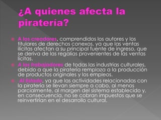  A los creadores, comprendidos los autores y los
titulares de derechos conexos, ya que las ventas
ilícitas afectan a su principal fuente de ingreso, que
se deriva de las regalías provenientes de las ventas
lícitas.
 A los trabajadores de todas las industrias culturales,
debido a que la piratería remplaza a la producción
de productos originales y los empleos.
 Al Estado, ya que las actividades relacionadas con
la piratería se llevan siempre a cabo, al menos
parcialmente, al margen del sistema establecido y,
en consecuencia, no se cobran impuestos que se
reinvertirían en el desarrollo cultural.
 