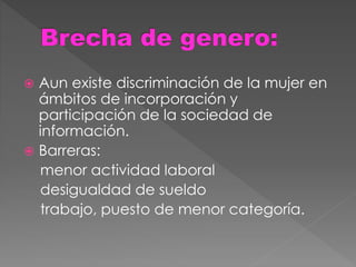  Aun existe discriminación de la mujer en
ámbitos de incorporación y
participación de la sociedad de
información.
 Barreras:
menor actividad laboral
desigualdad de sueldo
trabajo, puesto de menor categoría.
 