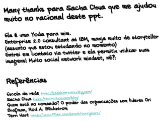 Many thanks para Sacha Chua que me ajudou
muito no racional deste ppt.
Ela é uma Yoda para mim.
Enterprise 2.0 consultant at IBM, manja muito de storyteller
(assunto que estou estudando no momento)
Entrei em contato via twitter e ela permitiu utilizar suas
imagens! Muito social network mindset, né?!
Referências
Escola de rede http://escoladeredes.ning.com/
Sacha Chua http://sachachua.com/blog/
Quem está no comando? O poder das organizações sem líderes Ori
Brafman, Rod A. BEckstrom
Terri Hart http://www.flickr.com/people/terryhart/
 