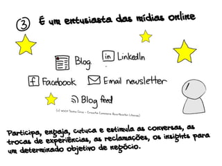 É um entusiasta das mídias online
Participa, engaja, cutuca e estimula as conversas, as
trocas de experiências, as reclamações, os insights para
um determinado objetivo de negócio.
(c) 2009 Sacha Chua - Creative Commons Attribution License)
 