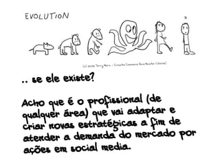 .. se ele existe?
Acho que é o profissional (de
qualquer área) que vai adaptar e
criar novas estratégicas a fim de
atender a demanda do mercado por
ações em social media.
(c) 2008 Terry Hart - Creative Commons Attribution License)
 
