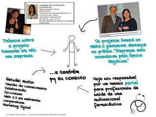 ...e também
pq eu conecto Hoje sou responsável
por um imenso portal
para profissionais de
saúde de uma
multinacional
farmacêutica
Palestra sobre
o projeto
baseado em Wiki
nas empresas
Os projetos based on
Web2.0 ganharam destaque
no prêmio “Empresas mais
inovadoras pela Época
Negócios”
Estudei muito:Gestáo do conhecimentoColaboração
Co-criaçao
Web 2.0 em ambientescorporativosMarketing Digital
(c) 2009 Sacha Chua - Creative Commons Attribution License)
 