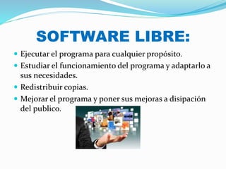 SOFTWARE LIBRE:
 Ejecutar el programa para cualquier propósito.
 Estudiar el funcionamiento del programa y adaptarlo a
sus necesidades.
 Redistribuir copias.
 Mejorar el programa y poner sus mejoras a disipación
del publico.
 
