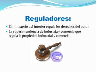 Reguladores:
 El ministerio del interior regula los derechos del autor.
 La superintendencia de industria y comercio que
regula la propiedad industrial y comercial.
 