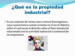 ¿Qué es la propiedad
industrial?
 Es un conjunto de vienes mas o menos heterogéneos ,
cuya característica común consiste en el ser el objetivo
sobre el cual recae el derecho sobre el bien inmaterial
relacionado con la actividad industrial o comercial de
un empresario.
 