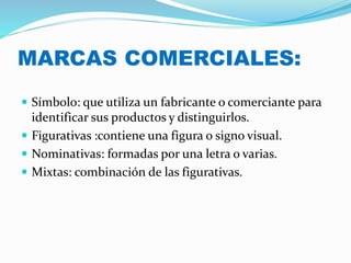 MARCAS COMERCIALES:
 Símbolo: que utiliza un fabricante o comerciante para
identificar sus productos y distinguirlos.
 Figurativas :contiene una figura o signo visual.
 Nominativas: formadas por una letra o varias.
 Mixtas: combinación de las figurativas.
 