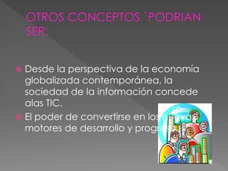 Desde la perspectiva de la economía
globalizada contemporánea, la
sociedad de la información concede
alas TIC.
 El poder de convertirse en los nuevos
motores de desarrollo y progreso.
 