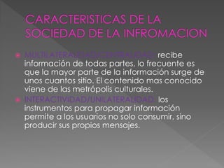  MULTILATERALIDAD/CENTRALIDAD: recibe
información de todas partes, lo frecuente es
que la mayor parte de la información surge de
unos cuantos sitio. El contenido mas conocido
viene de las metrópolis culturales.
 INTERACTIVIDAD/UNILATERALIDAD: los
instrumentos para propagar información
permite a los usuarios no solo consumir, sino
producir sus propios mensajes.
 