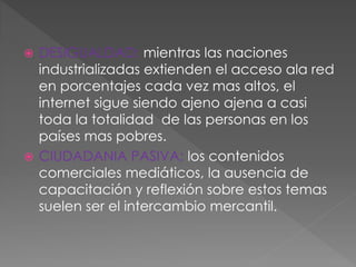  DESIGUALDAD: mientras las naciones
industrializadas extienden el acceso ala red
en porcentajes cada vez mas altos, el
internet sigue siendo ajeno ajena a casi
toda la totalidad de las personas en los
países mas pobres.
 CIUDADANIA PASIVA: los contenidos
comerciales mediáticos, la ausencia de
capacitación y reflexión sobre estos temas
suelen ser el intercambio mercantil.
 