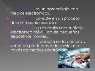  E-LEARNING: es un aprendizaje con
medios electrónicos.
 B-LEARNING: consiste en un proceso
docente semipresencial.
 M-LARNING: se denomina aprendizaje
electrónico móvil, uso de pequeños
dispositivos móviles.
 E-COMMERCE: consiste en la compra y
venta de productos o de servicios a
través de medios electrónicos.
 