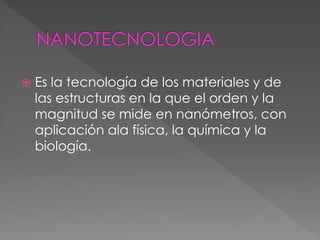  Es la tecnología de los materiales y de
las estructuras en la que el orden y la
magnitud se mide en nanómetros, con
aplicación ala física, la química y la
biología.
 