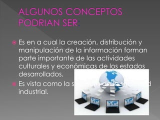  Es en a cual la creación, distribución y
manipulación de la información forman
parte importante de las actividades
culturales y económicas de los estados
desarrollados.
 Es vista como la sucesora de la sociedad
industrial.
 