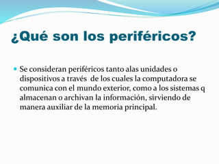 ¿Qué son los periféricos?
 Se consideran periféricos tanto alas unidades o
dispositivos a través de los cuales la computadora se
comunica con el mundo exterior, como a los sistemas q
almacenan o archivan la información, sirviendo de
manera auxiliar de la memoria principal.
 