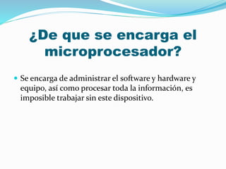 ¿De que se encarga el
microprocesador?
 Se encarga de administrar el software y hardware y
equipo, así como procesar toda la información, es
imposible trabajar sin este dispositivo.
 