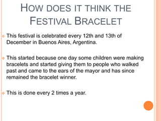 HOW DOES IT THINK THE 
FESTIVAL BRACELET 
 This festival is celebrated every 12th and 13th of 
December in Buenos Aires, Argentina. 
 This started because one day some children were making 
bracelets and started giving them to people who walked 
past and came to the ears of the mayor and has since 
remained the bracelet winner. 
 This is done every 2 times a year. 
 
