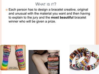 WHAT IS IT? 
 Each person has to design a bracelet creative, original 
and unusual with the material you want and then having 
to explain to the jury and the most beautiful bracelet 
winner who will be given a prize. 
 