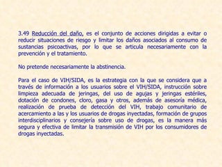 3.49  Reducción del daño,  es el conjunto de acciones dirigidas a evitar o reducir situaciones de riesgo y limitar los daños asociados al consumo de sustancias psicoactivas, por lo que se articula necesariamente con la prevención y el tratamiento.  No pretende necesariamente la abstinencia.  Para el caso de VIH/SIDA, es la estrategia con la que se considera que a través de información a los usuarios sobre el VIH/SIDA, instrucción sobre limpieza adecuada de jeringas, del uso de agujas y jeringas estériles, dotación de condones, cloro, gasa y otros, además de asesoría médica, realización de prueba de detección del VIH, trabajo comunitario de acercamiento a las y los usuarios de drogas inyectadas, formación de grupos interdisciplinarios y consejería sobre uso de drogas, es la manera más segura y efectiva de limitar la transmisión de VIH por los consumidores de drogas inyectadas. 