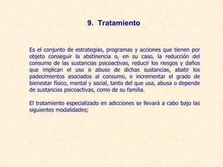 Es el conjunto de estrategias, programas y acciones que tienen por objeto conseguir la abstinencia o, en su caso, la reducción del consumo de las sustancias psicoactivas, reducir los riesgos y daños que implican el uso o abuso de dichas sustancias, abatir los padecimientos asociados al consumo, e incrementar el grado de bienestar físico, mental y social, tanto del que usa, abusa o depende de sustancias psicoactivas, como de su familia. El tratamiento especializado en adicciones se llevará a cabo bajo las siguientes modalidades; 9.  Tratamiento 