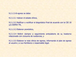 9.2.1.5 Al egreso se debe: 9.2.1.5.1 Valorar el estado clínico, 9.2.1.5.2 Ratificar o rectificar el diagnóstico final de acuerdo con la CIE 10  y/o DSMIV-TR, 9.2.1.5.3 Elaborar pronóstico, 9.2.1.5.4 Referir siempre a seguimiento ambulatorio de su trastorno relacionado con consumo de sustancias, y 9.2.1.5.5 Elaborar la nota clínica de egreso, informando el plan de egreso al usuario y a sus familiares o responsable legal. 