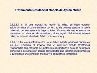 9.2.2.3.7 Si el que ingresa es menor de edad, se debe obtener adicionalmente el consentimiento por escrito de quienes ejerzan la patria potestad, del representante legal o tutor. En caso de que el menor se encuentre en situación de abandono, el encargado del establecimiento debe dar aviso al Ministerio Público más cercano, y 9.2.2.3.8 En los establecimientos no se deben admitir personas distintas a las que requieran el servicio para el cual fue creado (trastornos relacionados con consumo de sustancias psicoactivas); pero no se negará el ingreso a personas con alguna comorbilidad que ingieran medicamentos y que tengan una condición médica y/o psiquiátrica controlada.  Tratamiento Residencial  Modelo de Ayuda Mutua 