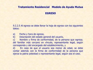 9.2.2.5 Al egreso se debe llenar la hoja de egreso con los siguientes datos: a)      Fecha y hora de egreso, b)      Descripción del estado general del usuario, c)      Nombre y firma de conformidad, de la persona que egresa; del familiar más cercano en vínculo, representante legal, según corresponda y del encargado del establecimiento, y d)      En caso de que el usuario sea menor de edad, se debe contar además con la firma de conformidad de la persona que ejerza la patria potestad o representante legal, según sea el caso. Tratamiento Residencial  Modelo de Ayuda Mutua EGRESO 