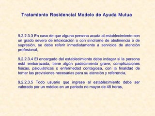 Tratamiento Residencial Modelo de Ayuda Mutua



9.2.2.3.3 En caso de que alguna persona acuda al establecimiento con
un grado severo de intoxicación o con síndrome de abstinencia o de
supresión, se debe referir inmediatamente a servicios de atención
profesional,

9.2.2.3.4 El encargado del establecimiento debe indagar si la persona
está embarazada, tiene algún padecimiento grave, complicaciones
físicas, psiquiátricas o enfermedad contagiosa, con la finalidad de
tomar las previsiones necesarias para su atención y referencia,

9.2.2.3.5 Todo usuario que ingrese al establecimiento debe ser
valorado por un médico en un periodo no mayor de 48 horas,
 