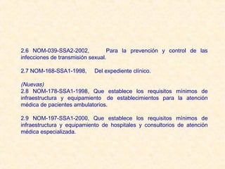 2.6 NOM-039-SSA2-2002,            Para la prevención y control de las
infecciones de transmisión sexual.

2.7 NOM-168-SSA1-1998,     Del expediente clínico.

(Nuevas)
2.8 NOM-178-SSA1-1998, Que establece los requisitos mínimos de
infraestructura y equipamiento  de establecimientos para la atención
médica de pacientes ambulatorios.

2.9 NOM-197-SSA1-2000, Que establece los requisitos mínimos de
infraestructura y equipamiento de hospitales y consultorios de atención
médica especializada.
 