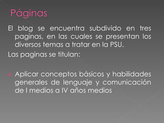 El blog se encuentra subdivido en tres paginas, en las cuales se presentan los diversos temas a tratar en la PSU. Las paginas se titulan: Aplicar conceptos básicos y habilidades generales de lenguaje y comunicación de I medios a IV años medios
