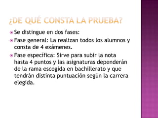  Se distingue en dos fases:
Fase general: La realizan todos los alumnos y
consta de 4 exámenes.
Fase específica: Sirve para subir la nota
hasta 4 puntos y las asignaturas dependerán
de la rama escogida en bachillerato y que
tendrán distinta puntuación según la carrera
elegida.