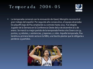 Temporada 2004-05 La temporada comenzó con la renovación de Gasol, Memphis reconoció el gran trabajo del español. Por segundo año consecutivo, el equipo alcanzaba los playoffs bajo de Pau ampliando su contrato hasta 2011. Fue elegido Jugador de la Semana en la Conferencia Oeste del27 de diciembre al 2 de enero. Se marcó su mejor partido de la temporada frente a los Sixers con 34 puntos, 15 rebotes, 2 asistencias, 3 tapones y 1 robo. Aquella temporada, Pau tendría su primera lesión seria en la NBA, una fascitis plantar que le obligaría a perderse 23 partidos. 