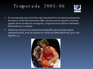 Temporada 2005-06 En la temporada 2005-06 el hito más importante fue sin duda la participación de Gasol en el All-Star Game de la NBA, siendo el primer español y el primer jugador de los Grizzlies en conseguirlo, y logrando ser el máximo reboteador del partido con 12 rebotes. Alcanzó por tercera vez consecutiva los playoffs, pero el equipo seguía yéndose de vacío, esta vez cayeron en manos de Dallas Mavericks, por 3ª vez seguida, 4-0.  