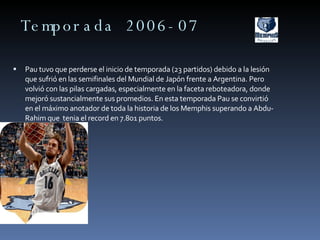 Temporada 2006-07 Pau tuvo que perderse el inicio de temporada (23 partidos) debido a la lesión que sufrió en las semifinales del Mundial de Japón frente a Argentina. Pero volvió con las pilas cargadas, especialmente en la faceta reboteadora, donde mejoró sustancialmente sus promedios. En esta temporada Pau se convirtió en el máximo anotador de toda la historia de los Memphis superando a Abdu-Rahim que  tenia el record en 7.801 puntos. 