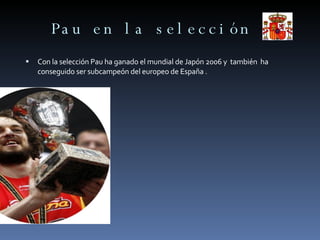 Pau en la selección Con la selección Pau ha ganado el mundial de Japón 2006 y  también  ha conseguido ser subcampeón del europeo de España . 