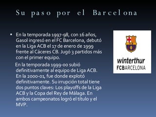 Su paso por el Barcelona En la temporada 1997-98, con 16 años, Gasol ingresó en el FC Barcelona, debutó en la Liga ACB el 17 de enero de 1999 frente al Cáceres CB. Jugó 3 partidos más con el primer equipo. En la temporada 1999-00 subió definitivamente al equipo de Liga ACB. En la 2000-01, fue donde explotó definitivamente. Su irrupción total tiene dos puntos claves: Los playoffs de la Liga ACB y la Copa del Rey de Málaga. En ambos campeonatos logró el título y el MVP. 