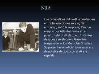 NBA Los pronósticos del  draft  le cuadraban entre las elecciones 10 y 15. Sin embargo, saltó la sorpresa, Pau fue elegido por Atlanta Hawks en el puesto 3 del draft de 2001. Instantes después a su elección, Gasol fue traspasado  a  los Memphis Grizzlies. Su presentación oficial tuvo lugar el 1 de octubre de 2001 con el 16 a la espalda. 