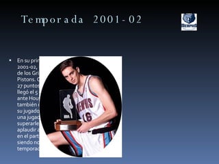 Temporada 2001-02 En su primera temporada en la NBA, en la 2001-02, Pau se convertiría en el estandarte de los Grizzlies. Debutaría ante Detroit Pistons. Consigue la titularidad tras anotar 27 puntos ante Phoenix. Su mejor actuación llegó el 5 de abril de 2002 con 32 puntos  ante Houston Rockets. Para la historia también quedó un espectacular mate ante su jugador favorito, Kevin Garnett, quien una jugada antes le había retado  tras superarle. Toda La grada se puso en pie a aplaudir al español. Participo en el All-Star en el partido de los novatos y sophomores siendo nombrado mejor novato de la temporada. 