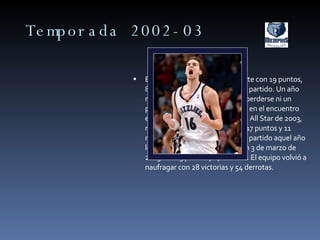 Temporada 2002-03 En la 2002-03 mejoró ligeramente con 19 puntos, 8.8 rebotes y 2.8 asistencias por partido. Un año más, fue el único Grizzlie en no perderse ni un partido. Participó, nuevamente, en el encuentro entre novatos y sophomores del All Star de 2003, mejorando en esta ocasión con 17 puntos y 11 rebotes. Posiblemente su mejor partido aquel año lo cuajara ante Boston Celtics un 3 de marzo de 2003 con 23 puntos y 17 rebotes. El equipo volvió a naufragar con 28 victorias y 54 derrotas. 