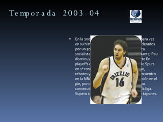 Temporada 2003-04 En la 2003-04 el equipo probaría por primera vez en su historia las mieles de los playoffs, liderados por un 50-32 en liga regular. Con la política socialista de Brown como principal atenuante, Pau disminuyó sus minutos considerablemente En playoffs cayeron por 4-0 ante San Antonio Spurs en 1ª ronda. Lideró al equipo en anotación, rebotes y tapones. Se perdió su primer encuentro en la NBA el 5 de abril de 2004 por una lesión en el pie, poniendo fin a la racha de 240 partidos consecutivos en pista, 6ª mejor racha de la liga. Supero su record en anotación, rebotes y tapones.  