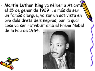 • Martin Luther King va néixer a Atlanta
  el 15 de gener de 1929 i, a més de ser
  un famós clergue, va ser un activista en
  pro dels drets dels negres, per la qual
  cosa va ser retribuït amb el Premi Nobel
  de la Pau de 1964.
 