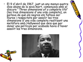 • El 9 d'abril de 1967, just un any menys quatre
  dies abans de la seva mort, començava amb el
  discurs "Three dimensions of a complete life"
  (les tres dimensions d'una vida completa), on
  parlava de què als negres els faltava ser
  lliures i respectats per assolir les tres
  dimensions d'una vida completa realitzant una
  metàfora amb Hollywood que deia que per
  donar una pel·lícula per acabada havia d'haver
  assolit les tres dimensions.
 