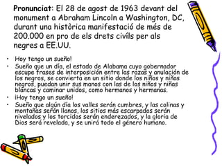 Pronunciat: El 28 de agost de 1963 devant del
  monument a Abraham Lincoln a Washington, DC,
  durant una històrica manifestació de més de
  200.000 en pro de els drets civíls per als
  negres a EE.UU.
• Hoy tengo un sueño!
• Sueño que un día, el estado de Alabama cuyo gobernador
  escupe frases de interposición entre las razas y anulación de
  los negros, se convierta en un sitio donde los niños y niñas
  negros, puedan unir sus manos con las de los niños y niñas
  blancas y caminar unidos, como hermanos y hermanas.
• ¡Hoy tengo un sueño!
• Sueño que algún día los valles serán cumbres, y las colinas y
  montañas serán llanos, los sitios más escarpados serán
  nivelados y los torcidos serán enderezados, y la gloria de
  Dios será revelada, y se unirá todo el género humano.
 